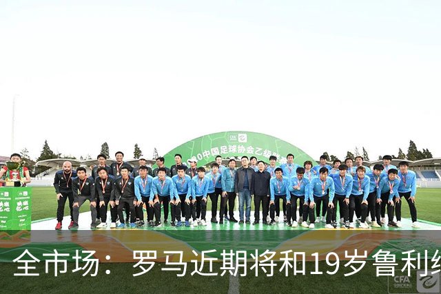 全市场：罗马近期将和19岁鲁利续约至2031年，年薪近100万欧元