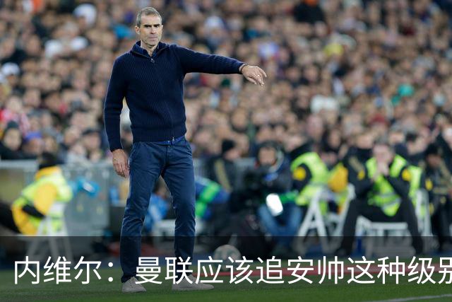 内维尔：曼联应该追安帅这种级别的；有的球员飘了 他们啥都不是