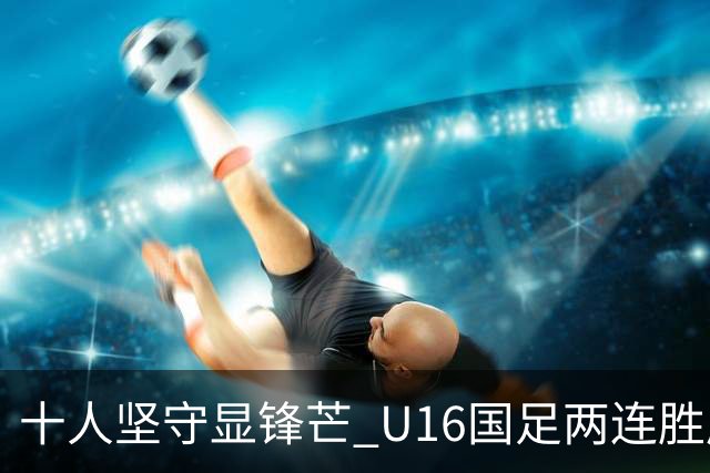十人坚守显锋芒 U16国足两连胜展青训硕果