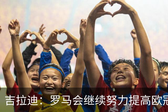 吉拉迪：罗马会继续努力提高欧冠积分排名，我很高兴上演欧冠首秀