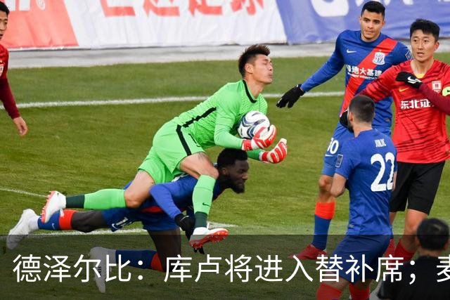 德泽尔比：库卢将进入替补席；麦迪逊已做好出场准备
