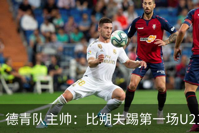 德青队主帅：比朔夫踢第一场U21比赛，之后再加入成年国家队