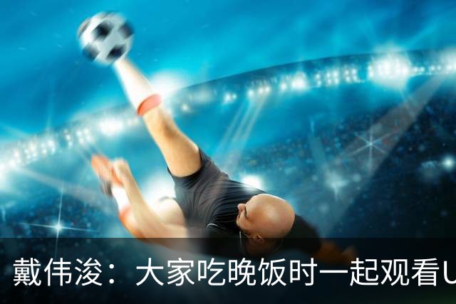 戴伟浚：大家吃晚饭时一起观看U23国足比赛，超龄球员展现担当