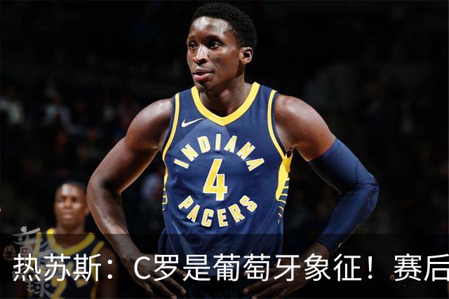 热苏斯：C罗是葡萄牙象征！赛后会有时间讨论，当务之急是晋级