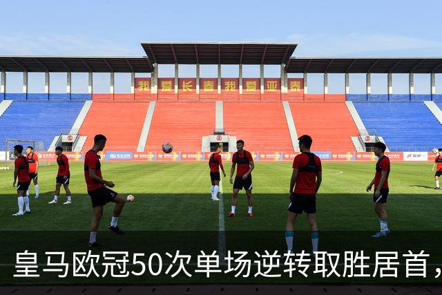皇马欧冠50次单场逆转取胜居首，巴萨35次、拜仁31次