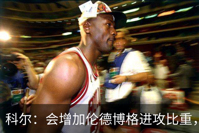 科尔：会增加伦德博格进攻比重，减轻库里追梦压力