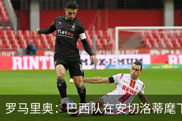 罗马里奥：巴西队在安切洛蒂麾下没有进步，本不该与他续约