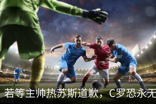 若等主帅热苏斯道歉，C罗恐永无告别赛
