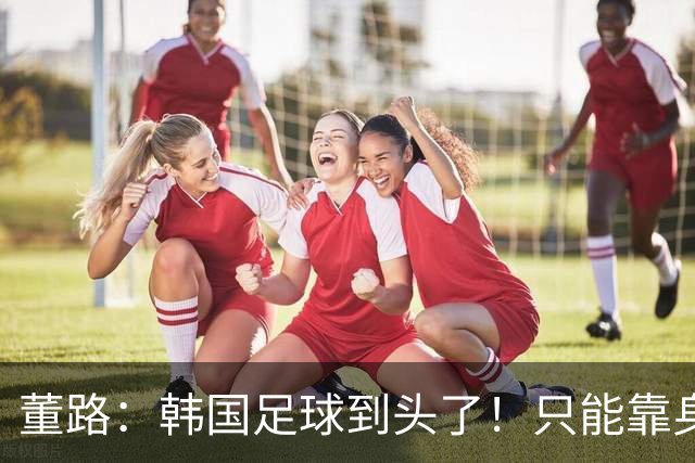 董路：韩国足球到头了！只能靠身体+裁判 天赋不如中国足球小将