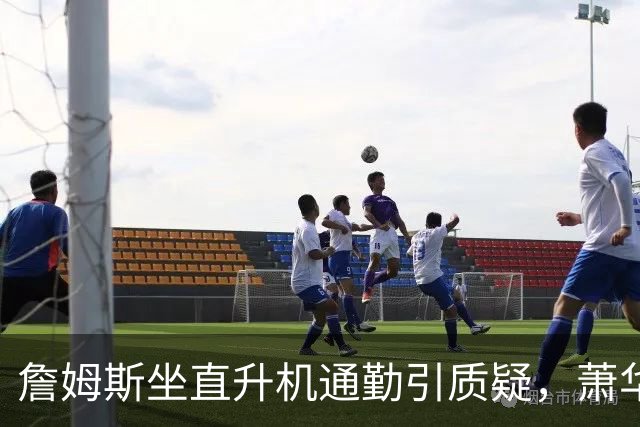 詹姆斯坐直升机通勤引质疑，萧华回应：球队没掺和就没问题
