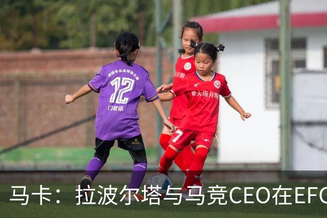 马卡：拉波尔塔与马竞CEO在EFC大会期间友好交谈，两队关系缓和