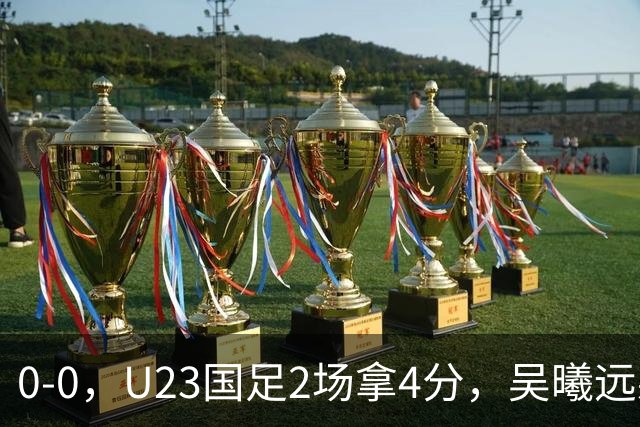 0-0，U23国足2场拿4分，吴曦远射击中横梁，刘浩帆出球失误太多