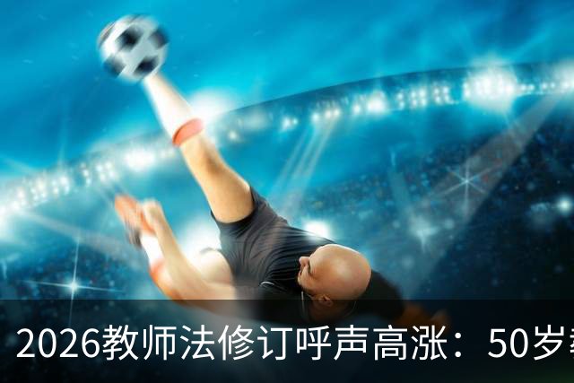 2026教师法修订呼声高涨：50岁教师弹性退休，是否应该纳入新规