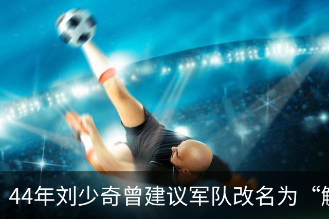 44年刘少奇曾建议军队改名为“解放军”，毛主席拒绝，后来才明白其中高明！