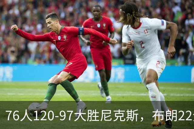 76人120-97大胜尼克斯，布朗22分，卡莱布-乐福15+3+6