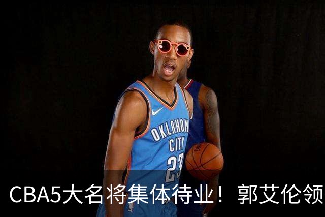 CBA5大名将集体待业！郭艾伦领衔，有人宁拒高薪也不降级